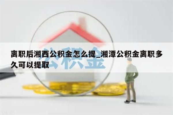 离职后湘西公积金怎么提_湘潭公积金离职多久可以提取